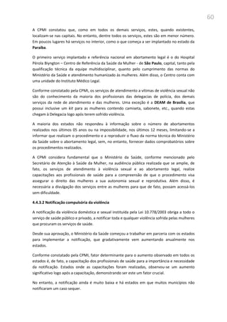 60
A CPMI constatou que, como em todos os demais serviços, estes, quando existentes,
localizam-se nas capitais. No entanto, dentre todos os serviços, estes são em menor número.
Em poucos lugares há serviços no interior, como o que começa a ser implantado no estado da
Paraíba.
O primeiro serviço implantado e referência nacional em abortamento legal é o do Hospital
Pérola Biyngton – Centro de Referência da Saúde da Mulher - de São Paulo, capital, tanto pela
qualificação técnica da equipe multidisciplinar, quanto pelo cumprimento das normas do
Ministério da Saúde e atendimento humanizado às mulheres. Além disso, o Centro conta com
uma unidade do Instituto Médico Legal.
Conforme constatado pela CPMI, os serviços de atendimento a vítimas de violência sexual não
são do conhecimento da maioria dos profissionais das delegacias de polícia, dos demais
serviços da rede de atendimento e das mulheres. Uma exceção é a DEAM de Brasília, que
possui inclusive um kit para as mulheres contendo camiseta, sabonete, etc., quando estas
chegam à Delegacia logo após terem sofrido violência.
A maioria dos estados não respondeu à informação sobre o número de abortamentos
realizados nos últimos 05 anos ou na impossibilidade, nos últimos 12 meses, limitando-se a
informar que realizam o procedimento e a reproduzir o fluxo da norma técnica do Ministério
da Saúde sobre o abortamento legal, sem, no entanto, fornecer dados comprobatórios sobre
os procedimentos realizados.
A CPMI considera fundamental que o Ministério da Saúde, conforme mencionado pelo
Secretário de Atenção à Saúde da Mulher, na audiência pública realizada que se amplie, de
fato, os serviços de atendimento à violência sexual e ao abortamento legal, realize
capacitações aos profissionais de saúde para a compreensão de que o procedimento visa
assegurar o direito das mulheres a sua autonomia sexual e reprodutiva. Além disso, é
necessária a divulgação dos serviços entre as mulheres para que de fato, possam acessá-los
sem dificuldade.
4.4.3.2 Notificação compulsória da violência
A notificação da violência doméstica e sexual instituída pela Lei 10.778/2003 obriga a todo o
serviço de saúde público e privado, a notificar toda e qualquer violência sofrida pelas mulheres
que procuram os serviços de saúde.
Desde sua aprovação, o Ministério da Saúde começou a trabalhar em parceria com os estados
para implementar a notificação, que gradativamente vem aumentando anualmente nos
estados.
Conforme constatado pela CPMI, fator determinante para o aumento observado em todos os
estados é, de fato, a capacitação dos profissionais de saúde para a importância e necessidade
da notificação. Estados onde as capacitações foram realizadas, observou-se um aumento
significativo logo após a capacitação, demonstrando ser este um fator crucial.
No entanto, a notificação ainda é muito baixa e há estados em que muitos municípios não
notificaram um caso sequer.
 