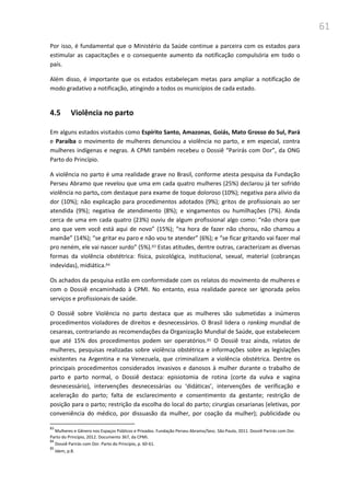 61
Por isso, é fundamental que o Ministério da Saúde continue a parceira com os estados para
estimular as capacitações e o consequente aumento da notificação compulsória em todo o
país.
Além disso, é importante que os estados estabeleçam metas para ampliar a notificação de
modo gradativo a notificação, atingindo a todos os municípios de cada estado.
4.5 Violência no parto
Em alguns estados visitados como Espírito Santo, Amazonas, Goiás, Mato Grosso do Sul, Pará
e Paraíba o movimento de mulheres denunciou a violência no parto, e em especial, contra
mulheres indígenas e negras. A CPMI também recebeu o Dossiê “Parirás com Dor”, da ONG
Parto do Princípio.
A violência no parto é uma realidade grave no Brasil, conforme atesta pesquisa da Fundação
Perseu Abramo que revelou que uma em cada quatro mulheres (25%) declarou já ter sofrido
violência no parto, com destaque para exame de toque doloroso (10%); negativa para alívio da
dor (10%); não explicação para procedimentos adotados (9%); gritos de profissionais ao ser
atendida (9%); negativa de atendimento (8%); e xingamentos ou humilhações (7%). Ainda
cerca de uma em cada quatro (23%) ouviu de algum profissional algo como: “não chora que
ano que vem você está aqui de novo” (15%); “na hora de fazer não chorou, não chamou a
mamãe” (14%); “se gritar eu paro e não vou te atender” (6%); e “se ficar gritando vai fazer mal
pro neném, ele vai nascer surdo” (5%).83 Estas atitudes, dentre outras, caracterizam as diversas
formas da violência obstétrica: física, psicológica, institucional, sexual, material (cobranças
indevidas), midiática.84
Os achados da pesquisa estão em conformidade com os relatos do movimento de mulheres e
com o Dossiê encaminhado à CPMI. No entanto, essa realidade parece ser ignorada pelos
serviços e profissionais de saúde.
O Dossiê sobre Violência no parto destaca que as mulheres são submetidas a inúmeros
procedimentos violadores de direitos e desnecessários. O Brasil lidera o ranking mundial de
cesareas, contrariando as recomendações da Organização Mundial de Saúde, que estabelecem
que até 15% dos procedimentos podem ser operatórios.85 O Dossiê traz ainda, relatos de
mulheres, pesquisas realizadas sobre violência obstétrica e informações sobre as legislações
existentes na Argentina e na Venezuela, que criminalizam a violência obstétrica. Dentre os
principais procedimentos considerados invasivos e danosos à mulher durante o trabalho de
parto e parto normal, o Dossiê destaca: episiotomia de rotina (corte da vulva e vagina
desnecessário), intervenções desnecessárias ou ‘didáticas’, intervenções de verificação e
aceleração do parto; falta de esclarecimento e consentimento da gestante; restrição de
posição para o parto; restrição da escolha do local do parto; cirurgias cesarianas (eletivas, por
conveniência do médico, por dissuasão da mulher, por coação da mulher); publicidade ou
83
Mulheres e Gênero nos Espaços Públicos e Privados. Fundação Perseu Abramo/Sesc. São Paulo, 2011. Dossiê Parirás com Dor.
Parto do Princípio, 2012. Documento 367, da CPMI.
84
Dossiê Parirás com Dor. Parto do Princípio, p. 60-61.
85
Idem, p.8.
 
