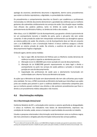 62
apologia da cesariana; atendimento desumano e degradante, dentre outros procedimentos
que violam os direitos reprodutivos, a dignidade, e a privacidade das mulheres.
Os procedimentos e comportamentos descritos no Dossiê e por acadêmicas e profissionais
mencionadas no referido documento demonstram a gravidade das violências que as mulheres
gestantes são submetidas cotidianamente nos serviços de saúde. Esta situação requer medidas
mais eficazes dos poderes públicos, tanto no âmbito da saúde quanto do direito,
particularmente do Ministério Público, no âmbito da União e dos estados.
Além disso, a Lei 11.108/200586 (Lei do Acompanhante), que garante o direito à parturiente de
ter um acompanhante durante o trabalho de parto, parto e pós-parto não vem sendo
cumprida. A rede privada de saúde tem interpretado restritivamente sua abrangência apenas
ao sistema público de saúde. No entanto, a Lei do Acompanhante deve ser lida em conjunto
com a Lei 8.080/2005 e com a Constituição Federal. A leitura sistêmica assegura o direito
também ao sistema privado de saúde. No entanto, a ausência de punição em caso de
descumprimento fragiliza a legislação.
O Dossiê sugere, dentre outras medidas:
1. Que o Ligue 180, da Secretaria de Políticas para as Mulheres receba denúncias de
violência no parto e capacite as atendentes para isso;
2. Alteração na Lei 11.108/2005 para incluir punição em caso de descumprimento;
3. Alteração da Lei 8.080/1990 garantir expressamente no texto legal o direito a
acompanhante no parte nos serviços de saúde públicos e privados e inclusão de
punição em caso de descumprimento.
4. Capacitação dos profissionais de saúde para o abortamento humanizado em
conformidade com a Norma Técnica do Ministério da Saúde.
As ações que o Ministério da Saúde vem desenvolvendo não tem sido suficientes para mudar
esta realidade. Por isso, a CPMI recomenda ao Ministério da Saúde que intensifique suas ações
junto aos estados para prevenir e punir a violência obstétrica e desenvolva campanhas para
que as mulheres possam conhecer seus direitos e não aceitarem procedimentos que firam o
direito a um procedimento médico adequado e não invasivo.
4.6 Discriminações múltiplas
4.6.1 Discriminação étnico/racial
Conforme Relatório da OIT, a articulação entre racismo e sexismo aprofunda as desigualdades
e coloca as mulheres nos indicadores mais baixos de desenvolvimento, expressos nas
condições de moradia, saúde, acesso a transporte e oportunidades de ascensão no trabalho.
Estudos e pesquisas relacionadas à discriminação racial demonstram como as mulheres negras
são mais vulneráveis e atingidas pela discriminação institucional dos serviços públicos.
86
A Lei 11.108, de 07 de abril de 2005, alterou a Lei 8.080/1990 (Lei Orgânica da Saúde), para garantir às parturientes o direito à
presença de acompanhante durante o trabalho de parto, parto e pós-parto imediato, no âmbito do Sistema Único de Saúde - SUS.
 