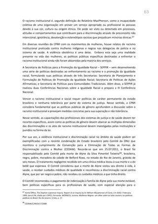 63
O racismo institucional é, segundo definição do Relatório MacPherson, como a incapacidade
coletiva de uma organização em prover um serviço apropriado ou profissional às pessoas
devido à sua cor, cultura ou origem étnica. Ele pode ser visto ou detectado em processos,
atitudes e comportamentos que contribuem para a discriminação através de preconceito não
intencional, ignorância, desatenção e estereótipos racistas que prejudicam minorias étnicas.87
Em diversas reuniões da CPMI com os movimentos de mulheres, houve relatos de racismo
institucional praticado contra mulheres indígenas e negras nas delegacias de polícia e no
sistema de saúde. A violência obstétrica é uma delas. Embora esta seja uma realidade
presente na vida das mulheres, as políticas públicas específicas destinadas a enfrentar o
racismo institucional ainda não foram absorvidas pela maioria dos serviços.
A Secretaria de Políticas para a Promoção da Igualdade Racial – SEPPIR – vem desenvolvendo
uma série de políticas destinadas ao enfrentamento ao racismo e a promoção da igualdade
racial, formulando suas políticas através de três Secretarias: Secretaria de Planejamento e
Formulação de Políticas de Promoção da Igualdade Racial; Secretaria de Políticas de Ações
Afirmativas; e Secretaria de Políticas para Comunidades Tradicionais. Além disso, a SEPPIR já
realizou duas Conferências Nacionais sobre a Igualdade Racial e prepara a III Conferência
Nacional.
Vencer o racismo institucional e social requer políticas de caráter permanente do estado
brasileiro e nenhuma tolerância por parte do sistema de justiça. Nesse sentido, a CPMI
considera fundamental que as políticas públicas de gênero aprofundem a discussão sobre o
racismo institucional e prevejam medidas concretas para sua superação e não tolerância.
Nesse sentido, as capacitações dos profissionais dos sistemas de justiça e de saúde devem ter
recortes específicos, assim como as políticas de gênero devem abarcar as múltiplas dimensões
das discriminações e os atos de racismo institucional devem investigados pelas instituições e
punidos na forma da lei.
Por sua vez, a violência institucional e discriminação racial no âmbito da saúde podem ser
exemplificadas com a recente condenação do Estado brasileiro pelo Comitê da ONU que
monitora o cumprimento da Convenção para a Eliminação de Todas as Formas de
Discriminação contra a Mulher (CEDAW). Recorde-se que em 25.07.2011, o Brasil foi
responsabilizado pelo Comitê pela morte de Alyne da Silva Pimentel Teixeira88, brasileira,
negra, pobre, moradora da cidade de Belford Roxo, no estado do Rio de Janeiro, grávida de
seis meses. O tratamento negligente recebido em uma clínica médica levou à sua morte e a do
bebê que esperava. O Comitê considerou que a morte de Alyne violou seu direito à vida, à
saúde, a receber cuidados médicos de qualidade e reconheceu a discriminação racial contra
Alyne, que por ser negra e pobre, não recebeu os cuidados médicos a que tinha direito.
O Comitê recomendou o pagamento de indenização à família de Alyne pela sua morte evitável,
bem políticas específicas para os profissionais de saúde, com especial atenção para o
87 Home Office, The Stephen Lawrence Inquiry: Report of an Inquiry by Sir William Macpherson of Cluny, Cm 4262–I February
1999, para 6.34, citado por LOPES, Fernanda. WERNECK, Jurema. Mulheres Negras: um olhar sobre as lutas sociais e as políticas
públicas no Brasil. Rio de Janeiro: Criola, p. 17.
88
CEDAW/C/49/D/17/2008.
 
