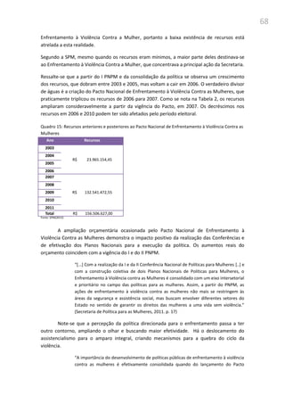 68
Enfrentamento à Violência Contra a Mulher, portanto a baixa existência de recursos está
atrelada a esta realidade.
Segundo a SPM, mesmo quando os recursos eram mínimos, a maior parte deles destinava-se
ao Enfrentamento à Violência Contra a Mulher, que concentrava a principal ação da Secretaria.
Ressalte-se que a partir do I PNPM e da consolidação da política se observa um crescimento
dos recursos, que dobram entre 2003 e 2005, mas voltam a cair em 2006. O verdadeiro divisor
de águas é a criação do Pacto Nacional de Enfrentamento à Violência Contra as Mulheres, que
praticamente triplicou os recursos de 2006 para 2007. Como se nota na Tabela 2, os recursos
ampliaram consideravelmente a partir da vigência do Pacto, em 2007. Os decréscimos nos
recursos em 2006 e 2010 podem ter sido afetados pelo período eleitoral.
Quadro 15: Recursos anteriores e posteriores ao Pacto Nacional de Enfrentamento à Violência Contra as
Mulheres
Ano Recursos
2003
R$ 23.965.154,45
2004
2005
2006
2007
R$ 132.541.472,55
2008
2009
2010
2011
Total R$ 156.506.627,00
Fonte: SPM(2013)
A ampliação orçamentária ocasionada pelo Pacto Nacional de Enfrentamento à
Violência Contra as Mulheres demonstra o impacto positivo da realização das Conferências e
de efetivação dos Planos Nacionais para a execução da política. Os aumentos reais do
orçamento coincidem com a vigência do I e do II PNPM.
“*...+ Com a realização da I e da II Conferência Nacional de Políticas para Mulheres [..] e
com a construção coletiva de dois Planos Nacionais de Políticas para Mulheres, o
Enfrentamento à Violência contra as Mulheres é consolidado com um eixo intersetorial
e prioritário no campo das políticas para as mulheres. Assim, a partir do PNPM, as
ações de enfrentamento à violência contra as mulheres não mais se restringem às
áreas da segurança e assistência social, mas buscam envolver diferentes setores do
Estado no sentido de garantir os direitos das mulheres a uma vida sem violência.”
(Secretaria de Política para as Mulheres, 2011. p. 17)
Note-se que a percepção da política direcionada para o enfrentamento passa a ter
outro contorno, ampliando o olhar e buscando maior efetividade. Há o deslocamento do
assistencialismo para o amparo integral, criando mecanismos para a quebra do ciclo da
violência.
“A importância do desenvolvimento de políticas públicas de enfrentamento à violência
contra as mulheres é efetivamente consolidada quando do lançamento do Pacto
 
