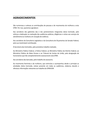 AGRADECIMENTOS
São numerosas e valiosas as contribuições de pessoas e de movimentos de mulheres a esta
CPMI. Por isso, queremos agradecer:
Aos servidores dos gabinetes das e dos parlamentares integrantes desta Comissão, pelo
esforço e dedicação na realização das audiências públicas, diligências e visitas aos serviços de
atendimento às mulheres em situação de violência.
Aos servidores da Consultoria Legislativa e da Consultoria de Orçamentos do Senado Federal,
pela sua inestimável contribuição.
À Secretaria das Comissões, pelo prestativo trabalho realizado.
Ao Ministério Público Federal, à Polícia Federal, ao Ministério Público do Distrito Federal, ao
Ministério Público de Mato Grosso e ao Tribunal de Contas da União, pela designação de
funcionários que tão competentemente assessoraram esta CPMI.
Aos servidores das bancadas, pelo trabalho de assessoria.
Ao movimento feminista e de mulheres, que estimulou e acompanhou desde o princípio as
atividades desta Comissão, esteve presente em todas as audiências, elaborou dossiês e
ofereceu informações relevantes ao trabalho da CPMIVCM.
 