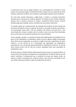 74
É interessante notar que nas regiões Sudeste e Sul, a participação dos municípios é muito
superior aos dos demais órgãos. O Estado de São Paulo recebeu recursos, quase que de forma
exclusiva, através dos convênios com municípios. A participação Estadual é quase inexistente.
Por outro lado, quando observamos a região Norte, o Estado é o principal convenente,
incluindo aqui as secretarias de mulheres estaduais. Os Estados do Acre, Amapá, Amazonas,
Roraima, Pará e Tocantins centraram no Estado o recebimento destes recursos. Somente
Rondônia foge desta realidade, onde os municípios são os principais convenentes.
Tal situação sugere que o direcionamento da realização dos Convênios do Pacto através das
Secretarias de Mulheres reforça o papel da Secretaria na execução da política, permitindo a
sua continuidade mesmo após o fim dos convênios. No entanto, isto pode levar a uma
concentração dos serviços na capital, pois em inúmeros casos os recursos foram destinados
para a construção e estruturação de equipamentos nessas localidades.
Foram separados, também, os convênios firmados pelas Organizações da Sociedade Civil em
geral e as de Trabalhadores e Trabalhadoras. Notou-se que em algumas regiões a participação
deste último tipo de organização, em especial na região Sul do país é significativa. Em Santa
Catarina e no Rio Grande do Sul a participação das organizações de trabalhadoras,
especialmente rurais, tem grande representatividade na repartição dos convênios. No caso de
Santa Catarina pouco mais de 14% dos recursos repassados foram para associações de
trabalhadoras rurais.
No Rio de Janeiro e o Distrito Federal, diferentemente do que ocorreu no restante do Brasil, os
recursos foram direcionados aos Organismos da Sociedade Civil. No Distrito Federal, por não
possuir municípios, é compreensível que a sociedade civil ocupe este espaço, porém, ao
superar o Estado no quantitativo de convênios reforça a ideia de pouca articulação do ente
com a SPM, análise que também se aplica ao Estado do Rio de Janeiro.
 