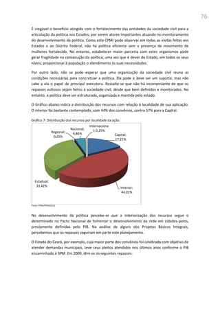 76
É inegável o benefício atingido com o fortalecimento das entidades da sociedade civil para a
articulação da política nos Estados, por serem atores importantes atuando no monitoramento
do desenvolvimento da política. Como esta CPMI pode observar em todas as visitas feitas aos
Estados e ao Distrito Federal, não há política eficiente sem a presença de movimento de
mulheres fortalecido. No entanto, estabelecer maior parceria com estes organismos pode
gerar fragilidade na consecução da política, uma vez que é dever do Estado, em todos os seus
níveis, proporcionar à população o atendimento às suas necessidades.
Por outro lado, não se pode esperar que uma organização da sociedade civil reuna as
condições necessárias para concretizar a política. Ela pode e deve ser um suporte, mas não
cabe a ela o papel de principal executora. Ressalte-se que não há inconveniente de que os
repasses vultosos sejam feitos à sociedade civil, desde que bem definidos e monitorados. No
entanto, a política deve ser estruturada, organizada e mantida pelo estado.
O Gráfico abaixo indica a distribuição dos recursos com relação à localidade de sua aplicação.
O interior foi bastante contemplado, com 44% dos convênios, contra 17% para a Capital.
Gráfico 7: Distribuição dos recursos por localidade da ação.
Fonte: CPMI/SPM(2013)
No desenvolvimento da política percebe-se que a interiorização dos recursos segue o
determinado no Pacto Nacional de fomentar o desenvolvimento da rede em cidades-polos,
previamente definidas pelo PIB. Na análise de alguns dos Projetos Básicos Integrais,
percebemos que os repasses seguiram em parte este planejamento.
O Estado do Ceará, por exemplo, cuja maior parte dos convênios foi celebrada com objetivo de
atender demandas municipais, teve seus pleitos atendidos nos últimos anos conforme o PIB
encaminhado à SPM. Em 2009, têm-se os seguintes repasses:
Capital;
17,21%
Interior;
44,01%
Estadual;
33,42%
Regional;
0,25%
Nacional;
4,86%
Internaciona
l; 0,25%
 