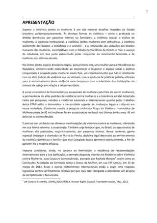 7
APRESENTAÇÃO
Superar a violência contra as mulheres é um dos maiores desafios impostos ao Estado
brasileiro contemporaneamente. As diversas formas de violência – como a praticada no
âmbito doméstico por parceiros íntimos ou familiares, a violência sexual, o tráfico de
mulheres, a violência institucional, a violência contra mulheres com deficiência, a violência
decorrente do racismo, a lesbofobia e o sexismo – e o feminicídio são violações aos direitos
humanos das mulheres, incompatíveis com o Estado Democrático de Direito e com o avanço
da cidadania, em boa parte patrocinado pelas conquistas do movimento feminista e de
mulheres nos últimos séculos.
No último pleito, o povo brasileiro elegeu, pela primeira vez, uma mulher para a Presidência da
República, demonstrando maturidade ao reconhecer e respeitar o espaço social e político
conquistado e ocupado pelas mulheres neste País, um reconhecimento que não é condizente
com os altos índices de violência que as vitimam, com a ausência de políticas públicas eficazes
para o enfrentamento dessa violência nem tampouco com a tolerância das instituições do
sistema de justiça em relação a tal perversidade.
A curva ascendente de feminicídios (o assassinato de mulheres pelo fato de serem mulheres),
a permanência de altos padrões de violência contra mulheres e a tolerância estatal detectada
tanto por pesquisas, estudos e relatórios nacionais e internacionais quanto pelos trabalhos
desta CPMI estão a demonstrar a necessidade urgente de mudanças legais e culturais em
nossa sociedade. Conforme mostra a pesquisa intitulada Mapa da Violência: Homicídios de
Mulheres,mais de 92 mil mulheres foram assassinadas no Brasil nos últimos trinta anos, 43 mil
delas só na última década.
É preciso dar um basta nas diversas manifestações de violência contra as mulheres, sobretudo
em sua forma extrema: o assassinato. Também urge lembrar que, no Brasil, os assassinatos de
mulheres são praticados, majoritariamente, por parceiros íntimos. Nesse contexto, ganha
especial destaque a chamada Lei Maria da Penha, diploma legal destinado ao enfrentamento
da violência doméstica e familiar que este Colegiado busca aprimorar pontualmente, a fim de
garantir-lhe a máxima eficácia.
Importa considerar, ainda, no tocante ao feminicídio, a existência de recomendações
internacionais para a sua tipificação, a exemplo daquelas inscritas no Relatório sobre Violência
contra Mulheres, suas Causas e Consequências, assinado por Rashida Manjoo1
, assim como as
Conclusões Acordadas da Comissão sobre o Status da Mulher, em sua 57ª Sessão, em 15 de
março de 2013. Esses e outros instrumentos internacionais estão a exigir uma resposta
legislativa contra tal fenômeno, motivo por que leva este Colegiado a apresentar um projeto
de lei tipificando o feminicídio.
1
UN General Assembly. A/HRC/20/16/Add.4. Human Rights Council. Twentieth session, May, 2012.
 