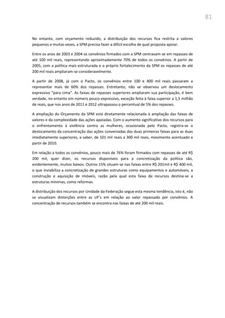 81
No entanto, com orçamento reduzido, a distribuição dos recursos fica restrita a valores
pequenos e muitas vezes, a SPM precisa fazer a difícil escolha de qual proposta apoiar.
Entre os anos de 2003 e 2004 os convênios firmados com a SPM centravam-se em repasses de
até 100 mil reais, representando aproximadamente 70% de todos os convênios. A partir de
2005, com a política mais estruturada e o próprio fortalecimento da SPM os repasses de até
200 mil reais ampliaram-se consideravelmente.
A partir de 2008, já com o Pacto, os convênios entre 100 e 400 mil reais passaram a
representar mais de 60% dos repasses. Entretanto, não se observou um deslocamento
expressivo “para cima”. As faixas de repasses superiores ampliaram sua participação, é bem
verdade, no entanto em número pouco expressivo, exceção feita à faixa superior a 1,5 milhão
de reais, que nos anos de 2011 e 2012 ultrapassou o percentual de 5% dos repasses.
A ampliação do Orçamento da SPM está diretamente relacionada à ampliação das faixas de
valores e da complexidade das ações apoiadas. Com o aumento significativo dos recursos para
o enfrentamento à violência contra as mulheres, ocasionada pelo Pacto, registra-se o
deslocamento da concentração das ações conveniadas das duas primeiras faixas para as duas
imediatamente superiores, a saber, de 101 mil reais a 300 mil reais, movimento acentuado a
partir de 2010.
Em relação a todos os convênios, pouco mais de 76% foram firmados com repasses de até R$
200 mil, quer dizer, os recursos disponíveis para a concretização da política são,
evidentemente, muitos baixos. Outros 15% situam-se nas faixas entre R$ 201mil e R$ 400 mil,
o que inviabiliza a concretização de grandes estruturas como equipamentos e automóveis, a
construção e aquisição de imóveis, razão pela qual esta faixa de recursos destina-se a
estruturas mínimas, como reformas.
A distribuição dos recursos por Unidade da Federação segue esta mesma tendência, isto é, não
se visualizam distorções entre as UF’s em relação ao valor repassado por convênios. A
concentração de recursos também se encontra nas faixas de até 200 mil reais.
 
