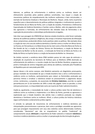 8
Ademais, as políticas de enfrentamento à violência contra as mulheres devem ser
efetivamente assumidas pelos poderes públicos constituídos. Isso requer a criação de
mecanismos políticos de empoderamento das mulheres autônomos e bem estruturados, a
exemplo de Secretarias Estaduais e Municipais de Mulheres. Requer, ainda, tanto orçamento
específico para o desenvolvimento de políticas públicas integradas e multissetoriais quanto o
fortalecimento da Lei Maria da Penha, com a criação de Juizados, Promotorias e Defensorias
Especializadas de Violência Doméstica e Familiar contra a Mulher, além do julgamento célere
dos agressores e homicidas, do enfrentamento das elevadas taxas de feminicídios e da
superação de preconceitos e estereótipos profundamente arraigados.
Vale dizer que passagem da CPMIVCM por diversos estados brasileiros, onde foram realizadas
dezenas de audiências públicas e diligências, deu ensejo a iniciativas importantes de efetivação
desse compromisso, produzindo efeitos muito positivos sobre as políticas. São exemplos disso
a criação de mais uma vara de violência doméstica e familiar contra a mulher em Minas Gerais,
no Paraná, em Pernambuco e no Mato Grosso do Sul, bem como a Patrulha Maria da Penha no
Rio Grande do Sul, a criação da Câmara Técnica em Pernambuco, a criação do Núcleo da
Promotoria da Mulher no Rio de Janeiro, a instituição do Portal da Lei Maria da Penha e do
Botão do Pânico no Espírito Santo e a criação da Secretaria da Mulher no Amazonas.
No âmbito nacional, a existência desta CPMI também parece ter sido capaz de estimular a
ampliação do orçamento da Secretaria de Políticas para as Mulheres (SPM) destinado ao
enfrentamento da violência e a recente criação da Casa da Mulher Brasileira, programa que
prevê a instituição de centros integrados para vítimas de violência, instituído pela Presidência
da República para ser executado pela SPM.
Apesar desses e de outros avanços, este Relatório apresenta um diagnóstico preocupante,
porque revelador da necessidade de que o Estado brasileiro leve a sério o enfrentamento à
violência contra as mulheres, particularmente para reduzir os feminicídios praticados por
parceiros íntimos e erradicar a tolerância estatal no processamento e julgamento desses
crimes. Lembramos, a propósito, do assassinato de Christina Gabrielsen, ocorrido na capital
pernambucana em 11 de novembro de 1995 e ainda não julgado. Como se percebe, o crime
está para prescrever, e a impunidade bate outra vez à porta do Poder Judiciário brasileiro.
Impõe-se, igualmente, a necessidade de mudar a cultura jurídica neste País de tolerância à
violência contra as mulheres e implementar a Lei Maria da Penha, punindo os agressores e
explicitando que o Estado brasileiro não admite mais a violência praticada nas relações
domésticas e familiares contra as mulheres. Afinal, a cultura jurídica de histórica tolerância
segue confrontando o ordenamento jurídico vigente.
A omissão na aplicação de mecanismos de enfrentamento à violência doméstica por
interpretações preconceituosas e perversas, bem como o privilégio concedido aos agressores
para que prossigam impunemente com seus atos violentos contra determinadas mulheres,
consideradas “desviantes” por não se enquadrarem no padrão “tradicional” de
comportamento sexual, diminuem a importância do Poder Judiciário e traduzem tolerância e
incentivo à violência doméstica contra a mulher e à perpetuação da discriminação de gênero.
 
