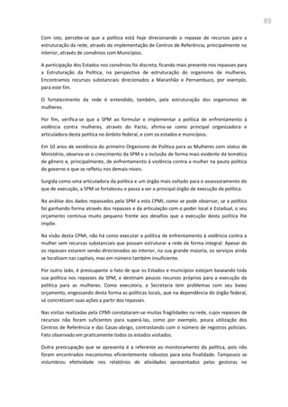 89
Com isto, percebe-se que a política está hoje direcionando o repasse de recursos para a
estruturação da rede, através da implementação de Centros de Referência, principalmente no
interior, através de convênios com Municípios.
A participação dos Estados nos convênios foi discreta, ficando mais presente nos repasses para
a Estruturação da Política, na perspectiva de estruturação do organismo de mulheres.
Encontramos recursos substanciais direcionados a Maranhão e Pernambuco, por exemplo,
para este fim.
O fortalecimento da rede é entendido, também, pela estruturação dos organismos de
mulheres.
Por fim, verifica-se que a SPM ao formular e implementar a política de enfrentamento à
violência contra mulheres, através do Pacto, afirma-se como principal organizadora e
articuladora desta política no âmbito federal, e com os estados e municípios.
Em 10 anos de existência do primeiro Organismo de Política para as Mulheres com status de
Ministério, observa-se o crescimento da SPM e a inclusão de forma mais evidente da temática
de gênero e, principalmente, de enfrentamento à violência contra a mulher na pauta política
do governo e que se refletiu nos demais níveis.
Surgida como uma articuladora da política e um órgão mais voltado para o assessoramento do
que de execução, a SPM se fortaleceu e passa a ser o principal órgão de execução da política.
Na análise dos dados repassados pela SPM a esta CPMI, como se pode observar, se a política
foi ganhando forma através dos repasses e da articulação com o poder local e Estadual, o seu
orçamento continua muito pequeno frente aos desafios que a execução desta política lhe
impõe.
Na visão desta CPMI, não há como executar a política de enfrentamento à violência contra a
mulher sem recursos substanciais que possam estruturar a rede de forma integral. Apesar de
os repasses estarem sendo direcionados ao interior, na sua grande maioria, os serviços ainda
se localizam nas capitais, mas em número também insuficiente.
Por outro lado, é preocupante o fato de que os Estados e municípios estejam baseando toda
sua política nos repasses da SPM, e destinam poucos recursos próprios para a execução da
política para as mulheres. Como executora, a Secretaria tem problemas com seu baixo
orçamento, engessando desta forma as políticas locais, que na dependência do órgão federal,
só concretizam suas ações a partir dos repasses.
Nas visitas realizadas pela CPMI constataram-se muitas fragilidades na rede, cujos repasses de
recursos não foram suficientes para superá-las, como por exemplo, pouca utilização dos
Centros de Referência e das Casas-abrigo, contrastando com o número de registros policiais.
Fato observado em praticamente todos os estados visitados.
Outra preocupação que se apresenta é a referente ao monitoramento da política, pois não
foram encontrados mecanismos eficientemente robustos para esta finalidade. Tampouco se
vislumbrou efetividade nos relatórios de atividades apresentados pelas gestoras no
 