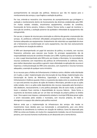 90
acompanhamento da execução das políticas. Destaca-se que não há repasse para o
monitoramento dos serviços, o que fragiliza a avaliação da política.
Por isso, entende-se necessário criar mecanismos de acompanhamento que privilegiem a
avaliação e monitoramento dentro do funcionamento das diretrizes estabelecidas pela SPM.
Em muitos estados visitados, encontramos equipamentos, oriundos de convênios,
funcionando de forma precária. Embora a Câmara Técnica tenha o papel de monitorar a
execução do convênio, a avaliação posterior da qualidade e efetividade do equipamento não
está garantida.
Por sua vez, o repasse de recursos para construção ou reforma não garante a manutenção dos
serviços. As prefeituras enfrentam dificuldades principalmente para disponibilizar recursos
humanos adequados aos equipamentos. Gradualmente vão reduzindo sua capacidade de atuar
até o fechamento ou transformação em outro equipamento, mas não mais exclusivamente
para mulheres em situação de violência.
A SPM vem desempenhando um papel de executora da política, no entanto, sem recursos
financeiros suficientes para executar essa função. Os principais equipamentos são de
responsabilidade exclusiva de convênios firmados com a SPM. A política precisa ser fortalecida
e, visto o papel desempenhado pela SPM junto aos Estados e Municípios, há necessidade de
recursos condizentes com importância das políticas de enfrentamento às violências. Assim,
para melhor desenvolver essa política e garantir maior efetividade na aplicação dos recursos é
imperiosa a institucionalização da SPM como executora, com orçamento e recursos humanos
adequados, a exemplo de qualquer outro ministério.
Se os recursos para a Política de Enfrentamento à Violência contra a Mulher estão distribuído
em 4 ações, a saber: Implementação e/ou Estruturação de Casa Abrigo, Implementação e/ou
Estruturação de Centro de Referência, Capacitação e Estruturação de Política de
Enfrentamento à Violência quando é feito o cruzamento dos dados entre os convênios da SPM
e o que está previsto nos planos de ações de Estados e Municípios, percebe-se que as ações
estão isoladas. Isto é, as ações estão dependentes dos recursos repassados pela Secretaria e
não obedecem, necessariamente, à uma política planejada. Dito de outro modo, as políticas
locais e estaduais ficam restritas à disponibilidade de recursos federais. Desta forma, o
orçamento da Secretaria acaba por ser um fator de limitação da própria política no âmbito
local. Para superar esse impasse, o planejamento estadual e municipal (PIB) deve prever ações
a serem executadas pelos estados e municípios, com recursos próprios, de modo a
abrangerem os espaços não cobertos pela política nacional.
Note-se ainda que a implementação da infraestrutura dos serviços não recebe os
investimentos locais devidos para sua manutenção e, principalmente, para uma oferta
satisfatória de atendimento às mulheres em situação de violência. Como foi observado pela
CPMI nas visitas aos Estados, em muitos há o equipamento instalado, mas em funcionamento
precário, com recursos humanos insuficientes ou em desacordo com a norma técnica.
 
