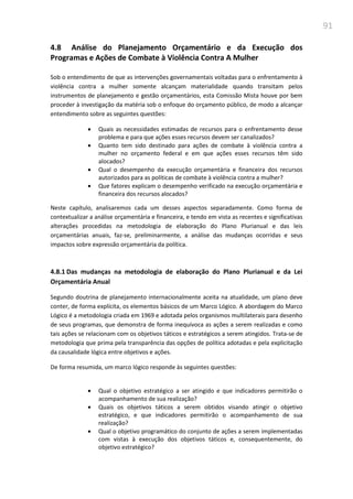 91
4.8 Análise do Planejamento Orçamentário e da Execução dos
Programas e Ações de Combate à Violência Contra A Mulher
Sob o entendimento de que as intervenções governamentais voltadas para o enfrentamento à
violência contra a mulher somente alcançam materialidade quando transitam pelos
instrumentos de planejamento e gestão orçamentários, esta Comissão Mista houve por bem
proceder à investigação da matéria sob o enfoque do orçamento público, de modo a alcançar
entendimento sobre as seguintes questões:
 Quais as necessidades estimadas de recursos para o enfrentamento desse
problema e para que ações esses recursos devem ser canalizados?
 Quanto tem sido destinado para ações de combate à violência contra a
mulher no orçamento federal e em que ações esses recursos têm sido
alocados?
 Qual o desempenho da execução orçamentária e financeira dos recursos
autorizados para as políticas de combate à violência contra a mulher?
 Que fatores explicam o desempenho verificado na execução orçamentária e
financeira dos recursos alocados?
Neste capítulo, analisaremos cada um desses aspectos separadamente. Como forma de
contextualizar a análise orçamentária e financeira, e tendo em vista as recentes e significativas
alterações procedidas na metodologia de elaboração do Plano Plurianual e das leis
orçamentárias anuais, faz-se, preliminarmente, a análise das mudanças ocorridas e seus
impactos sobre expressão orçamentária da política.
4.8.1 Das mudanças na metodologia de elaboração do Plano Plurianual e da Lei
Orçamentária Anual
Segundo doutrina de planejamento internacionalmente aceita na atualidade, um plano deve
conter, de forma explícita, os elementos básicos de um Marco Lógico. A abordagem do Marco
Lógico é a metodologia criada em 1969 e adotada pelos organismos multilaterais para desenho
de seus programas, que demonstra de forma inequívoca as ações a serem realizadas e como
tais ações se relacionam com os objetivos táticos e estratégicos a serem atingidos. Trata-se de
metodologia que prima pela transparência das opções de política adotadas e pela explicitação
da causalidade lógica entre objetivos e ações.
De forma resumida, um marco lógico responde às seguintes questões:
 Qual o objetivo estratégico a ser atingido e que indicadores permitirão o
acompanhamento de sua realização?
 Quais os objetivos táticos a serem obtidos visando atingir o objetivo
estratégico, e que indicadores permitirão o acompanhamento de sua
realização?
 Qual o objetivo programático do conjunto de ações a serem implementadas
com vistas à execução dos objetivos táticos e, consequentemente, do
objetivo estratégico?
 