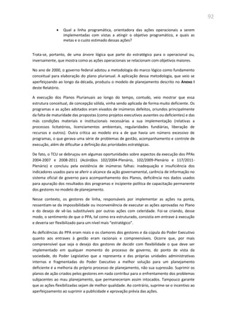 92
 Qual a linha programática, orientadora das ações operacionais a serem
implementadas com vistas a atingir o objetivo programático, e quais as
metas e o custo estimado dessas ações?
Trata-se, portanto, de uma árvore lógica que parte do estratégico para o operacional ou,
inversamente, que mostra como as ações operacionais se relacionam com objetivos maiores.
No ano de 2000, o governo federal adotou a metodologia do marco lógico como fundamento
conceitual para elaboração do plano plurianual. A aplicação dessa metodologia, que veio se
aperfeiçoando ao longo da década, produziu o modelo de planejamento descrito no Anexo I
deste Relatório.
A execução dos Planos Plurianuais ao longo do tempo, contudo, veio mostrar que essa
estrutura conceitual, de concepção sólida, vinha sendo aplicada de forma muito deficiente. Os
programas e as ações adotados eram eivados de inúmeros defeitos, oriundos principalmente
da falta de maturidade das propostas (como projetos executivos ausentes ou deficientes) e das
más condições materiais e institucionais necessárias a sua implementação (relativas a
processos licitatórios, licenciamentos ambientais, regularidades fundiárias, liberação de
recursos e outros). Outra crítica ao modelo era a de que havia um número excessivo de
programas, o que gerava uma série de problemas de gestão, acompanhamento e controle de
execução, além de dificultar a definição das prioridades estratégicas.
De fato, o TCU se debruçou em algumas oportunidades sobre aspectos da execução dos PPAs
2004-2007 e 2008-2011 (Acórdãos 102/2004-Plenário, 102/2009-Plenário e 117/2011-
Plenário) e concluiu pela existência de inúmeras falhas: inadequação e insuficiência dos
indicadores usados para se aferir o alcance da ação governamental, carência de informação no
sistema oficial de governo para acompanhamento dos Planos, deficiência nos dados usados
para apuração dos resultados dos programas e incipiente política de capacitação permanente
dos gestores no modelo de planejamento.
Nesse contexto, os gestores de linha, responsáveis por implementar as ações na ponta,
ressentiam-se da impossibilidade ou inconveniência de executar as ações aprovadas no Plano
e do desejo de vê-las substituíveis por outras ações com celeridade. Foi-se criando, desse
modo, o sentimento de que o PPA, tal como era estruturado, consistia em entrave à execução
e deveria ser flexibilizado para um nível mais “estratégico”.
As deficiências do PPA eram reais e os clamores dos gestores e da cúpula do Poder Executivo
quanto aos entraves à gestão eram racionais e compreensíveis. Ocorre que, por mais
compreensível que seja o desejo dos gestores de decidir com flexibilidade o que deve ser
implementado em qualquer momento do processo de governo, do ponto de vista da
sociedade, do Poder Legislativo que a representa e das próprias unidades administrativas
internas e fragmentadas do Poder Executivo a melhor solução para um planejamento
deficiente é a melhoria do próprio processo de planejamento, não sua supressão. Suprimir os
planos de ação criados pelos gestores em nada contribui para o enfrentamento dos problemas
subjacentes ao mau planejamento, que permaneceriam assim intocados. Tampouco garante
que as ações flexibilizadas sejam de melhor qualidade. Ao contrário, suprime-se o incentivo ao
aperfeiçoamento ao suprimir a publicidade e aprovação prévia das ações.
 
