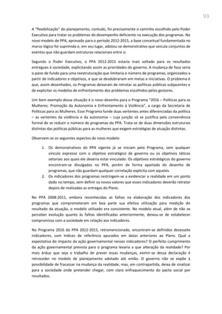 93
A “flexibilização” do planejamento, contudo, foi precisamente o caminho escolhido pelo Poder
Executivo para tratar os problemas do desempenho deficiente na execução dos programas. No
novo modelo de PPA, aprovado para o período 2012-2015, a base conceitual fundamentada no
marco lógico foi suprimida e, em seu lugar, adotou-se demonstrativo que veicula conjuntos de
eventos que não guardam estruturas relacionais entre si.
Segundo o Poder Executivo, o PPA 2012-2015 estaria mais voltado para os resultados
entregues à sociedade, explicitando assim as prioridades do governo. A mudança de foco seria
o pano de fundo para uma reestruturação que limitaria o número de programas, organizados a
partir de indicadores e objetivos, e que se desdobrariam em metas e iniciativas. O problema é
que, assim desenhados, os Programas deixaram de retratar as políticas públicas subjacentes e
de explicitar os modelos de enfrentamento dos problemas escolhidos pelos gestores.
Um bom exemplo dessa situação é o novo desenho para o Programa “2016 – Políticas para as
Mulheres: Promoção da Autonomia e Enfrentamento à Violência”, a cargo da Secretaria de
Políticas para as Mulheres. Esse Programa funde duas vertentes antes diferenciadas da política
– as vertentes da violência e da autonomia – cuja junção só se justifica pela conveniência
formal de se reduzir o número de programas do PPA. Trata-se de duas dimensões estruturais
distintas das políticas públicas para as mulheres que exigem estratégias de atuação distintas.
Observem-se os seguintes aspectos do novo modelo:
1. Os demonstrativos do PPA vigente já se iniciam pelo Programa, sem qualquer
vínculo expresso com o objetivo estratégico de governo ou os objetivos táticos
setoriais aos quais ele deveria estar vinculado. Os objetivos estratégicos do governo
encontram-se divulgados no PPA, porém de forma apartada do desenho de
programas, que não guardam qualquer correlação explicita com aqueles.
2. Os indicadores dos programas restringem-se a evidenciar a realidade em um ponto
dado no tempo, sem definir os novos valores que esses indicadores deverão retratar
depois de realizadas as entregas do Plano.
No PPA 2008-2011, embora reconhecidas as falhas na elaboração dos indicadores dos
programas que comprometeram em boa parte sua efetiva utilização para medição do
resultado da atuação, o modelo utilizado era consistente. No modelo atual, além de não se
perceber evolução quanto às falhas identificadas anteriormente, deixou-se de estabelecer
compromisso com a sociedade em relação aos indicadores.
No Programa 2016 do PPA 2012-2015, retromencionado, encontram-se definidos dezessete
indicadores, com índices de referência apurados em datas anteriores ao Plano. Qual a
expectativa do impacto da ação governamental nesses indicadores? O perfeito cumprimento
da ação governamental prevista para o programa levaria a que alteração da realidade? Por
mais árduo que seja o trabalho de prever essas mudanças, eximir-se dessa declaração é
retroceder no modelo de planejamento adotado até então. O governo não se expõe à
possibilidade de fracassar na mudança da realidade, mas, em contrapartida, deixa de sinalizar
para a sociedade onde pretender chegar, com claro enfraquecimento do pacto social por
resultados.
 