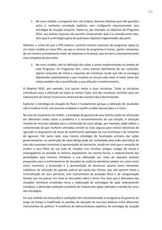 94
1. No novo modelo, o programa tem, ele próprio, diversos objetivos que não guardam
entre si nenhuma correlação explícita, nem configuram expressamente uma
estratégia de atuação conjunta. Vejam-se, por exemplo, os objetivos do Programa
2016: sua análise conjunta não permite compreender qual é a conexão entre eles,
nem qual é a estratégica geral da qual esses objetivos fragmentados são parte.
Ademais, a crítica de que o PPA anterior continha número excessivo de programas aplica-se
em maior medida ao novo PPA, vez que o número de programas é menor, porém compostos
de um número sensivelmente maior de objetivos e iniciativas, que tornam o acompanhamento
mais complexo do que antes.
2. No novo modelo, não há definição das ações a serem implementadas no âmbito de
cada Programa. Os Programas têm, como eventos definidores de seu conteúdo,
apenas conjuntos de metas e conjuntos de iniciativas, sendo que não se consegue
depreender explicitamente a que iniciativa se vincula cada meta. A maior parte das
metas também não é quantificada, o que dificulta o monitoramento.
O Objetivo 0931, por exemplo, traz quinze metas e duas iniciativas. Todas as iniciativas
contribuem para a obtenção de todas as metas? Cada uma das iniciativas contribui para um
subconjunto de metas? A estrutura relacional dos eventos não é demonstrada.
Explicitar a estratégia de atuação do Plano é fundamental porque a obtenção de resultados
não é matéria trivial, mas assunto complexo e sujeito a visões equivocadas e a riscos.
No caso do orçamento da mulher, a estratégia de garantia de seus direitos pode ser alicerçada
em diferentes visões sobre o problema e o encaminhamento de sua solução. A alocação
massiva de recursos voltados para a construção de casas-abrigo, por exemplo, pode refletir a
compreensão de que mulheres vitimadas sentem-se mais seguras para realizar denúncias de
agressão se dispuserem de locais de acolhimento apartados de sua vizinhança e do ambiente
do agressor. Por outro lado, essa mesma estratégia de focalização primária das ações
governamentais na construção de casas-abrigo pode ser contestada pela visão alternativa de
elas não consistem incentivos à apresentação de denúncias, tendo em vista que a remoção da
mulher e seus filhos de sua rede de relações com vizinhos, amigos, colegas de escola e
empregadores na verdade os vitimiza duplamente. Da mesma forma, o endurecimento das
penalidades para homens infratores e sua efetivação por meio de aparatos policiais
preparados para o enfrentamento de situações de violência doméstica podem ser vistos tanto
como incentivos à prevenção e à apresentação de denúncias quanto como elementos
coibidores da utilização do aparato policial por parte das vítimas, que não querem tanto a
criminalização de seus parceiros, mas instrumentos de proteção física e de reorganização
familiar por via judicial. Em meio às discussões sobre o tema, fica claro que a delicadeza das
situações familiares envolvidas torna a elaboração de estratégias de ação relativamente
complexa, a demandar avaliação constante do impacto das ações adotadas e revisão do curso
das estratégias.
Em que medida tais discussões e avaliações têm retroalimentado os programas de governo ao
longo do tempo e modificado os padrões de alocação de recursos públicos entre diferentes
instrumentos de política? A existência de demonstrativos explícitos da estratégia de atuação
 