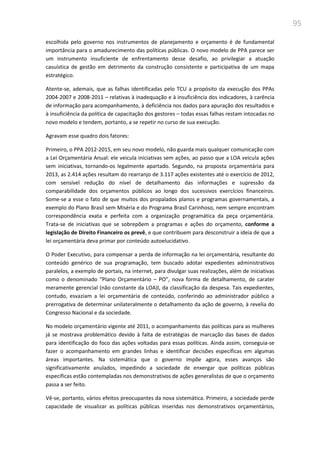95
escolhida pelo governo nos instrumentos de planejamento e orçamento é de fundamental
importância para o amadurecimento das políticas públicas. O novo modelo de PPA parece ser
um instrumento insuficiente de enfrentamento desse desafio, ao privilegiar a atuação
casuística de gestão em detrimento da construção consistente e participativa de um mapa
estratégico.
Atente-se, ademais, que as falhas identificadas pelo TCU a propósito da execução dos PPAs
2004-2007 e 2008-2011 – relativas à inadequação e à insuficiência dos indicadores, à carência
de informação para acompanhamento, à deficiência nos dados para apuração dos resultados e
à insuficiência da política de capacitação dos gestores – todas essas falhas restam intocadas no
novo modelo e tendem, portanto, a se repetir no curso de sua execução.
Agravam esse quadro dois fatores:
Primeiro, o PPA 2012-2015, em seu novo modelo, não guarda mais qualquer comunicação com
a Lei Orçamentária Anual: ele veicula iniciativas sem ações, ao passo que a LOA veicula ações
sem iniciativas, tornando-os legalmente apartado. Segundo, na proposta orçamentária para
2013, as 2.414 ações resultam do rearranjo de 3.117 ações existentes até o exercício de 2012,
com sensível redução do nível de detalhamento das informações e supressão da
comparabilidade dos orçamentos públicos ao longo dos sucessivos exercícios financeiros.
Some-se a esse o fato de que muitos dos propalados planos e programas governamentais, a
exemplo do Plano Brasil sem Miséria e do Programa Brasil Carinhoso, nem sempre encontram
correspondência exata e perfeita com a organização programática da peça orçamentária.
Trata-se de iniciativas que se sobrepõem a programas e ações do orçamento, conforme a
legislação de Direito Financeiro os prevê, e que contribuem para desconstruir a ideia de que a
lei orçamentária deva primar por conteúdo autoelucidativo.
O Poder Executivo, para compensar a perda de informação na lei orçamentária, resultante do
conteúdo genérico de sua programação, tem buscado adotar expedientes administrativos
paralelos, a exemplo de portais, na internet, para divulgar suas realizações, além de iniciativas
como o denominado “Plano Orçamentário – PO”, nova forma de detalhamento, de carater
meramente gerencial (não constante da LOA)l, da classificação da despesa. Tais expedientes,
contudo, esvaziam a lei orçamentária de conteúdo, conferindo ao administrador público a
prerrogativa de determinar unilateralmente o detalhamento da ação de governo, à revelia do
Congresso Nacional e da sociedade.
No modelo orçamentário vigente até 2011, o acompanhamento das políticas para as mulheres
já se mostrava problemático devido à falta de estratégias de marcação das bases de dados
para identificação do foco das ações voltadas para essas políticas. Ainda assim, conseguia-se
fazer o acompanhamento em grandes linhas e identificar decisões específicas em algumas
áreas importantes. Na sistemática que o governo impõe agora, esses avanços são
significativamente anulados, impedindo a sociedade de enxergar que políticas públicas
específicas estão contempladas nos demonstrativos de ações generalistas de que o orçamento
passa a ser feito.
Vê-se, portanto, vários efeitos preocupantes da nova sistemática. Primeiro, a sociedade perde
capacidade de visualizar as políticas públicas inseridas nos demonstrativos orçamentários,
 