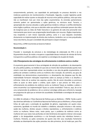 96
comprometendo, portanto, sua capacidade de participação no processo decisório e nas
instâncias posteriores de monitoramento e fiscalização. Segundo, o poder legislativo perde
capacidade de realizar ajustes na alocação de recursos entre políticas públicas, visto que estas
não se manifestam mais por meio das ações orçamentárias. As emendas parlamentares
somente podem ser apresentadas a ações genéricas, na estrutura atual. Terceiro, a
apropriação dos recursos alocados a ações genéricas tenderá a reforçar o conflito distributivo
entre órgãos e políticas, visto que as decisões sobre que políticas contemplar passam das mãos
do Congresso para as mãos do Poder Executivo e os gestores de cada área precisarão lutar
internamente para terem suas programações beneficiadas com recursos. Órgãos importantes,
mas incipientes e com menor expressão política, como é o caso daqueles envolvidos
diretamente na implementação de direitos das mulheres, tenderão a ser os mais prejudicados
nessa luta interna, da qual a sociedade não participará e sequer enxergará.
Nessa linha, a CPMI recomenda ao Governo Federal:
Recomendação 1:
Proceder à reavaliação da estrutura e da metodologia de elaboração do PPA e da Lei
Orçamentária Anual, de modo a recuperar a capacidade desses institutos de retratar de forma
transparente as políticas públicas e de explicitar as estratégias de atuação do Estado.
4.8.2 Planejamento das estratégias de enfrentamento à violência contra a mulher
O orçamento governamental é lócus privilegiado de aferição da qualidade e do desempenho
de uma política pública, na medida em que esta se mostra tão institucionalizada quanto mais
visível e mais bem representada estiver nas decisões e nos atos de gestão orçamentários. A
política de combate à violência contra as mulheres não é exceção. Ao contrário, seu grau de
visibilidade nos demonstrativos orçamentários e o desempenho das despesas que lhe dão
materialidade fornecem indicações importantes sobre os avanços já feitos e os desafios a
enfrentar. Antes de se analisar tais aspectos, porém, hão de serem discutidas as premissas
sobre as quais se deve apoiar a análise, quais sejam: o que precisa ser feito para o
enfrentamento do problema da violência contra as mulheres? Quais as medidas a adotar e
como encaminhar sua implementação? Quais os custos envolvidos? Trata-se, aqui, de se ter
uma compreensão do problema e de se construir estratégia sólida para enfrentá-lo, baseada
em programas de ação que se revistam de causalidade, factibilidade e estratégias de execução
consistentes.
Em 2004, foi editado o I Plano Nacional de Políticas para as Mulheres – PNPM. Tecido a partir
das diretrizes definidas na I Conferência Nacional de Políticas para as Mulheres, o Plano propôs
linhas de ação para a promoção da igualdade de gênero, organizadas em quatro eixos:
autonomia, igualdade no mundo do trabalho e cidadania; educação inclusiva e não sexista;
saúde das mulheres, direitos sexuais e direitos reprodutivos; e, enfrentamento à violência
contra as mulheres. Releva notar, neste ponto, que o problema da violência contra as
mulheres tem suas raízes mais profundas em dois fenômenos de espectro milenar e de escopo
global: o da desigualdade econômica e o da formação sexista dos indivíduos homens e
mulheres. Portanto, as ações constantes do quarto eixo têm seus resultados fortemente
atrelados ao desempenho das ações previstas nos dois primeiros, de tal modo que, para fins
 