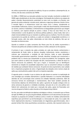 97
de análise orçamentária da questão da violência, há que se considerar o desempenho de, no
mínimo, três dos eixos constantes do I PNPM.
Em 2008, o I PNPM teve sua execução avaliada e seu teor revisado, resultando na edição do II
PNPM, agora desdobrado em dez áreas estratégicas: Participação das mulheres nos espaços de
poder e decisão; Desenvolvimento sustentável no meio rural, na cidade e na floresta, com
garantia de justiça ambiental, inclusão social, soberania e segurança alimentar; Direito à terra,
à moradia digna e à infraestrutura social nos meios rural e urbano, considerando as
comunidades tradicionais; Cultura, comunicação e mídia não discriminatórias; Enfrentamento
ao racismo, sexismo e lesbofobia; e Enfrentamento às desigualdades geracionais que atingem
as mulheres, com especial atenção às jovens e idosas. O foco do novo Plano era o de
institucionalizar o corte de gênero nas diversas políticas públicas e, desse modo, lidar com a
ampla transversalidade de que se revestem as políticas para as mulheres. Para fins de análise
orçamentária da questão da violência, as ações de combate à desigualdade econômica e à
formação sexista, além das ações relacionadas ao trato direto da violência, hão que ser
buscadas nos diversos eixos.
Quando se analisam as ações constantes dos Planos para fins da análise orçamentária e
financeira da política de combate à violência contra a mulher, destacam-se três aspectos.
O primeiro é que o conjunto das ações arroladas em cada eixo denota conhecimento e
compreensão de fundo sobre as diversas situações institucionais, sociais, econômicas e
culturais que caracterizam a condição de vida feminina, todas as quais demandam
intervenções governamentais específicas. Contudo, identificar situações que caracterizam o
problema não é o mesmo que compreender as causas do problema. Por conseguinte, ações
que visem subtrair ou alterar tais situações não têm, necessariamente, o efeito de atacar os
fatores estruturais do problema. Para que o façam, é necessário que se identifiquem
claramente as relações de causalidade subjacentes e que se concentrem esforços na adoção
de medidas que combatam fatores estruturais. Do ponto de vista orçamentário, esse cuidado
tem o importante propósito de evitar a fragmentação das dotações entre número amplo de
ações que, eventualmente, podem não surtir os impactos esperados.
O segundo ponto a ressaltar é que os planos de ação devem-se assentar na explicitação de
uma estratégia que considere abertamente a questão federativa e as enormes dificuldades
advindas de uma concertação entre centenas de unidades federadas autônomas. Além de
estruturas formais de coordenação e monitoramento, deve haver também previsão de
instrumentos objetivos de alinhamento das ações e garantia de atuação sinérgica entre as
várias estruturas de governo e entidades envolvidas, sob pena de se ter uma política nem
federal nem subnacional, de modo que a execução das ações, apesar de financiadas com
recursos do governo federal, acabe situando-se fora da governança federal.
Por fim, para além da definição de objetivos estratégicos e táticos, é necessário que os Planos
de Ação do PNPM, por seu grau de generalidade, desdobrem-se em documentos de apoio que
traduzam as propostas de combate à violência contra a mulher em medidas suficientemente
específicas para permitirem sua territorialização e a mensuração de custos. Se as ações não
forem objetivamente descritas e fundamentadas em diagnósticos georreferenciados, não é
possível atribuir-lhes metas quantitativas consistentes e, portanto, não é possível estimar seu
 