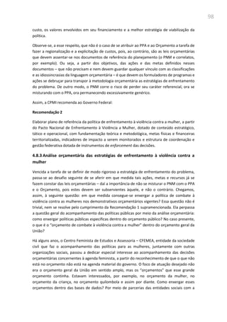 98
custo, os valores envolvidos em seu financiamento e a melhor estratégia de viabilização da
política.
Observe-se, a esse respeito, que não é o caso de se atribuir ao PPA e ao Orçamento a tarefa de
fazer a regionalização e a explicitação de custos, pois, ao contrário, são as leis orçamentárias
que devem assentar-se nos documentos de referência do planejamento (o PNM e correlatos,
por exemplo). Ou seja, a partir dos objetivos, das ações e das metas definidos nesses
documentos – que não precisam e nem devem guardar qualquer vínculo com as classificações
e as idiossincrasias da linguagem orçamentária – é que devem os formuladores de programas e
ações se debruçar para transpor à metodologia orçamentária as estratégias de enfrentamento
do problema. De outro modo, o PNM corre o risco de perder seu caráter referencial, ora se
misturando com o PPA, ora permanecendo excessivamente genérico.
Assim, a CPMI recomenda ao Governo Federal:
Recomendação 2
Elaborar plano de referência da política de enfrentamento à violência contra a mulher, a partir
do Pacto Nacional de Enfrentamento à Violência a Mulher, dotado de conteúdo estratégico,
tático e operacional, com fundamentação teórica e metodológica, metas físicas e financeiras
territorializadas, indicadores de impacto a serem monitorados e estrutura de coordenação e
gestão federativa dotada de instrumentos de enforcement das decisões.
4.8.3 Análise orçamentária das estratégias de enfrentamento à violência contra a
mulher
Vencida a tarefa de se definir de modo rigoroso a estratégia de enfrentamento do problema,
passa-se ao desafio seguinte de se aferir em que medida tais ações, metas e recursos já se
fazem constar das leis orçamentárias – daí a importância de não se misturar o PNM com o PPA
e o Orçamento, pois estes devem ser subservientes àquele, e não o contrário. Chegamos,
assim, à seguinte questão: em que medida consegue-se enxergar a política de combate à
violência contra as mulheres nos demonstrativos orçamentários vigentes? Essa questão não é
trivial, nem se resolve pelo cumprimento da Recomendação 1 supramencionada. Ela perpassa
a questão geral do acompanhamento das políticas públicas por meio da análise orçamentária:
como enxergar políticas públicas específicas dentro do orçamento público? No caso presente,
o que é o “orçamento de combate à violência contra a mulher” dentro do orçamento geral da
União?
Há alguns anos, o Centro Feminista de Estudos e Assessoria – CFEMEA, entidade da sociedade
civil que faz o acompanhamento das políticas para as mulheres, juntamente com outras
organizações sociais, passou a dedicar especial interesse ao acompanhamento das decisões
orçamentárias concernentes à agenda feminista, a partir do reconhecimento de que o que não
está no orçamento não está na agenda material do governo. O foco de atuação desejado não
era o orçamento geral da União em sentido amplo, mas os “orçamentos” que esse grande
orçamento continha. Estavam interessados, por exemplo, no orçamento da mulher, no
orçamento da criança, no orçamento quilombola e assim por diante. Como enxergar esses
orçamentos dentro das bases de dados? Por meio de parcerias das entidades sociais com a
 