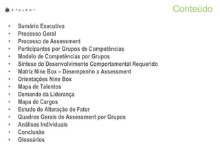 Conteúdo 
• Sumário Executivo 
• Processo Geral 
• Processo de Assessment 
• Participantes por Grupos de Competências 
• Modelo de Competências por Grupos 
• Síntese do Desenvolvimento Comportamental Requerido 
• Matriz Nine Box – Desempenho x Assessment 
• Orientações Nine Box 
• Mapa de Talentos 
• Demanda da Liderança 
• Mapa de Cargos 
• Estudo de Alteração de Fator 
• Quadros Gerais de Assessment por Grupos 
• Análises Individuais 
• Conclusão 
• Glossários 
 