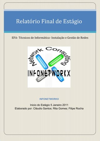 Relatório Final de Estágio

EFA- Técnicos de Informática- Instalação e Gestão de Redes




                     INFONETWORKX

             Inicio do Estágio 5 Janeiro 2011
  Elaborado por: Cláudio Santos; Rita Gomes; Filipe Rocha
 