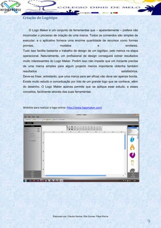 Criação do Logótipo


    O Logo Maker é um conjunto de ferramentas que – aparentemente – prefere não
incomodar o processo de criação de uma marca. Todos os comandos são simples de
executar, e o aplicativo fornece uma enorme quantidade de recursos como formas
prontas,                      modelos                              e                similares.
Tudo isso facilita bastante o trabalho de design de um logótipo, pelo menos na etapa
operacional. Naturalmente, um profissional de design conseguirá extrair resultados
muito interessantes do Logo Maker. Porém isso não impede que um iniciante precise
de uma marca simples para algum projecto menos importante obtenha também
resultados                                                                       satisfatórios.
Deve-se frisar, entretanto, que uma marca para ser eficaz não deve ser apenas bonita.
Existe muito estudo e conceituação por trás de um grande logo que se conhece, além
do desenho. O Logo Maker apenas permite que se aplique esse estudo, e esses
conceitos, facilmente através das suas ferramentas.




WebSite para realizar o logo online: http://www.logomaker.com/




                       Elaborado por: Cláudio Santos; Rita Gomes; Filipe Rocha

                                                                                                  9
 