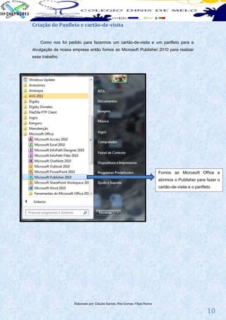 Criação do Panfleto e cartão-de-visita


    Como nos foi pedido para fazermos um cartão-de-visita e um panfleto para a
divulgação da nossa empresa então fomos ao Microsoft Publisher 2010 para realizar
esse trabalho.




                                                                               Fomos ao Microsoft Office e
                                                                               abrimos o Publisher para fazer o
                                                                               cartão-de-visita e o panfleto.




                     Elaborado por: Cláudio Santos; Rita Gomes; Filipe Rocha

                                                                                                          10
 