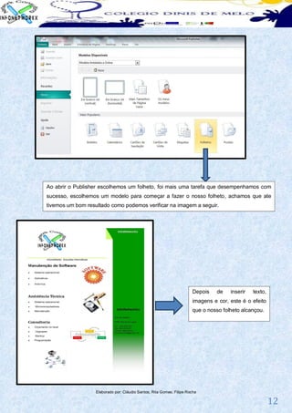 Ao abrir o Publisher escolhemos um folheto, foi mais uma tarefa que desempenhamos com
sucesso, escolhemos um modelo para começar a fazer o nosso folheto, achamos que ate
tivemos um bom resultado como podemos verificar na imagem a seguir.




                                                                       Depois   de    inserir   texto,
                                                                       imagens e cor, este é o efeito
                                                                       que o nosso folheto alcançou.




                   Elaborado por: Cláudio Santos; Rita Gomes; Filipe Rocha

                                                                                                         12
 