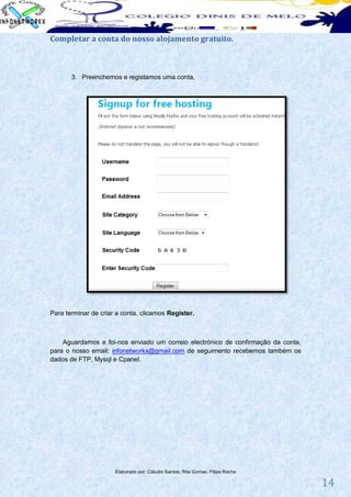 Completar a conta do nosso alojamento gratuito.



       3. Preenchemos e registamos uma conta,




Para terminar de criar a conta, clicamos Register.



    Aguardamos e foi-nos enviado um correio electrónico de confirmação da conta,
para o nosso email: infonetworkx@gmail.com de seguimento recebemos também os
dados de FTP, Mysql e Cpanel.




                      Elaborado por: Cláudio Santos; Rita Gomes; Filipe Rocha

                                                                                   14
 
