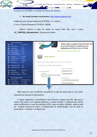 Acesso ao CPANEL, Criação da base de dados.

       5. No nosso browser escrevemos: http://cpanel.byethost.com

Acedemos com Cpanel Username (FTP/SQL): b7_7445192
E com o Cpanel Password (FTP/SQL): 560661

       Depois criamos a base de dados do nosso Web Site, com o nome
b7_7445192_infonetworkx, Clicamos em Admin.




    Mais seguros e sem problemas, exportamos a base de dados para a nova conta,
importamo-la através do phpmyadmin.

     A seguir realizamos a transferência dos ficheiros e pastas pelo fille zilla para a
nossa nova conta e de seguida editamos na pasta includes o configure.php, dentro
deste modificamos o nome do endereço (URL), base de dados, utilizador, palavra pass
etc. Também tivemos de editar o configure.php da administração. Que se situa na
pasta admin > includes > configure.php.




                      Elaborado por: Cláudio Santos; Rita Gomes; Filipe Rocha

                                                                                          16
 