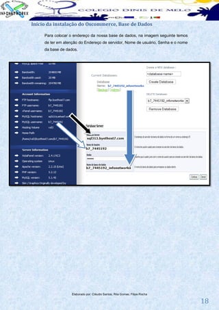 Início da instalação do Oscommerce, Base de Dados

     Para colocar o endereço da nossa base de dados, na imagem seguinte temos
     de ter em atenção do Endereço de servidor, Nome de usuário, Senha e o nome
     da base de dados.




                   Elaborado por: Cláudio Santos; Rita Gomes; Filipe Rocha

                                                                                  18
 
