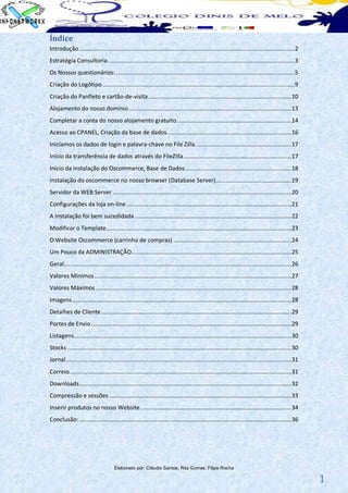Índice
Introdução ................................................................................................................................ 2
Estratégia Consultoria ............................................................................................................... 3
Os Nossos questionários: .......................................................................................................... 5
Criação do Logótipo .................................................................................................................. 9
Criação do Panfleto e cartão-de-visita ..................................................................................... 10
Alojamento do nosso domínio ................................................................................................ 13
Completar a conta do nosso alojamento gratuito. ................................................................... 14
Acesso ao CPANEL, Criação da base de dados.......................................................................... 16
Iniciamos os dados de login e palavra-chave no File Zilla. ........................................................ 17
Início da transferência de dados através do FileZilla ................................................................ 17
Início da instalação do Oscommerce, Base de Dados ............................................................... 18
Instalação do oscommerce no nosso browser (Database Server)............................................. 19
Servidor da WEB Server .......................................................................................................... 20
Configurações da loja on-line .................................................................................................. 21
A instalação foi bem sucedidada ............................................................................................. 22
Modificar o Template .............................................................................................................. 23
O Website Oscommerce (carrinho de compras) ...................................................................... 24
Um Pouco da ADMINISTRAÇÃO............................................................................................... 25
Geral ....................................................................................................................................... 26
Valores Mínimos ..................................................................................................................... 27
Valores Máximos .................................................................................................................... 28
Imagens .................................................................................................................................. 28
Detalhes de Cliente ................................................................................................................. 29
Portes de Envio ....................................................................................................................... 29
Listagens ................................................................................................................................. 30
Stocks ..................................................................................................................................... 30
Jornal ...................................................................................................................................... 31
Correio.................................................................................................................................... 31
Downloads .............................................................................................................................. 32
Compressão e sessões ............................................................................................................ 33
Inserir produtos no nosso Website .......................................................................................... 34
Conclusão: .............................................................................................................................. 36




                                     Elaborado por: Cláudio Santos; Rita Gomes; Filipe Rocha

                                                                                                                                                   1
 