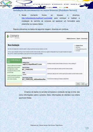 Instalação do oscommerce no nosso browser (Database Server)

      1. Neste       momento            fomos          ao         browser        e    clicamos,
          http://infonetworkx.byethost7.com/install          para      começar   a   realizar   a
          instalação do carrinho de compras vai aparecer um formulário para
          preencher os nossos dados.


Depois colocamos os dados da seguinte imagem, clicamos em continue.




             O banco de dados no servidor armazena o conteúdo da loja on-line, tais
      como informações sobre o produto, fotos, informações de clientes e as ordens
      que foram feitas.




                     Elaborado por: Cláudio Santos; Rita Gomes; Filipe Rocha

                                                                                                    19
 