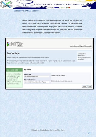 Servidor da WEB Server



     2. Neste momento o servidor Web encarrega-se de servir as páginas da
        nossa loja on-line para os nossos convidados e clientes. Os parâmetros de
        servidor Web têm os links param as páginas para o local correcto, podemos
        ver na seguinte imagem o endereço Web e o directório da loja online que
        está instalada o servidor. Clicamos em Seguinte.




                   Elaborado por: Cláudio Santos; Rita Gomes; Filipe Rocha

                                                                                    20
 