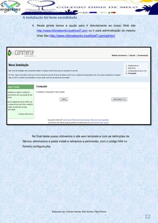 A instalação foi bem sucedidada

       4. Nesta janela temos a opção para Ir directamente ao nosso Web site
           http://www.infonetworkx.byethost7.com ou ir para administração do mesmo
           Web Site http://www.infonetworkx.byethost7.com/admin/




       No final deste passo obtivemos o site sem template e com as definições de
fábrica, eliminamos a pasta install e retiramos a permissão, com o código 544 no
ficheiro configure.php




                         Elaborado por: Cláudio Santos; Rita Gomes; Filipe Rocha

                                                                                     22
 