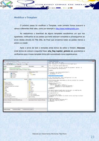 Modificar o Template


       O próximo passo foi modificar o Template, onde primeiro fomos busca-lo a
vários e diferentes Web sites, como por exemplo o http://www.hiddenpixels.com

       Ao realizarmos o download de alguns templates escolhemos um que nos
agradasse, verificamos se as pastas que tinha estavam completas e prosseguimos ao
envio destas através do Fille Zilla, de frisar que enviamos todas as pastas menos a
admin e o install.

       Após o envio de todo o template ainda temos de editar o ficheiro .htaccess
onde temos de colocar a seguinte frase: php_flag register_globals on, guardamos e
verificamos que o nosso template tinha sido concretizado como esperávamos.




                     Elaborado por: Cláudio Santos; Rita Gomes; Filipe Rocha

                                                                                      23
 
