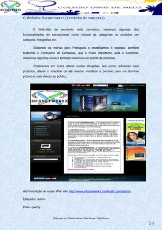 O Website Oscommerce (carrinho de compras)

       O    Web-Site     de    momento         está     concluído,       testamos   algumas   das
funcionalidades do oscommerce como colocar as categorias os produtos por
categoria, fotografias etc.

        Editamos os menus para Português e modificamos o logótipo, também
testamos o Formulário do Contactos, que é muito importante, está a funcionar,
alteramos algumas cores e também inserimos um profile da empresa

        Poderemos em breve alterar outras situações, tais como, adicionar mais
produtos, alterar o template ou até mesmo modificar o domínio para um domínio
próprio e mais directo ao público.




Administração do nosso Web site: http://www.infonetworkx.byethost7.com/admin/

Utilizador: admin

Pass: qwerty


                        Elaborado por: Cláudio Santos; Rita Gomes; Filipe Rocha

                                                                                                    24
 