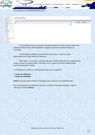 Um Pouco da ADMINISTRAÇÃO




       O osCommerce tem um controlo de administradores da loja virtual. Nesta área
podemos definir novos administradores, apagar ou alterar os administradores já
existentes.

      Os utilizadores definidos neste sistema tem acesso a todas as zonas
administrativas da loja online osCommerce.

       Deve fazer-se notar que o sistema não prevê nenhum método de recuperação da
senha em caso de esquecimento. Pelo que se tiver apenas um único administrador
convém memorizar a senha.

As informações relativas a cada administrador são as seguintes:

• Nome de utilizador
• Senha do utilizador

Inserir na zona inferior direita da listagem, para criar um novo administrador.

Para eliminarmos um utilizador, clicamos na linha do utilizador desejado e depois
clicamos no botão Deletar.




                        Elaborado por: Cláudio Santos; Rita Gomes; Filipe Rocha

                                                                                     25
 