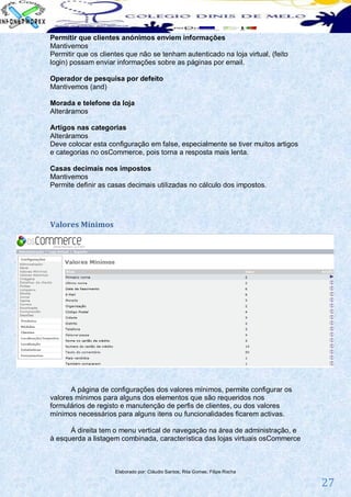 Permitir que clientes anónimos enviem informações
Mantivemos
Permitir que os clientes que não se tenham autenticado na loja virtual, (feito
login) possam enviar informações sobre as páginas por email.

Operador de pesquisa por defeito
Mantivemos (and)

Morada e telefone da loja
Alteráramos

Artigos nas categorias
Alteráramos
Deve colocar esta configuração em false, especialmente se tiver muitos artigos
e categorias no osCommerce, pois torna a resposta mais lenta.

Casas decimais nos impostos
Mantivemos
Permite definir as casas decimais utilizadas no cálculo dos impostos.




Valores Mínimos




      A página de configurações dos valores mínimos, permite configurar os
valores mínimos para alguns dos elementos que são requeridos nos
formulários de registo e manutenção de perfis de clientes, ou dos valores
mínimos necessários para alguns itens ou funcionalidades ficarem activas.

      Á direita tem o menu vertical de navegação na área de administração, e
à esquerda a listagem combinada, característica das lojas virtuais osCommerce



                     Elaborado por: Cláudio Santos; Rita Gomes; Filipe Rocha

                                                                                 27
 