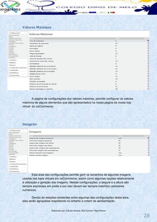 Valores Máximos




        A página de configurações dos valores máximos, permite configurar os valores
máximos de alguns elementos que são apresentados na nossa página da nossa loja
virtual do osCommerce.




Imagens




         Esta área das configurações permite gerir os tamanhos de algumas imagens
usadas nas lojas virtuais em osCommerce, assim como algumas opções relativamente
à utilização e geração das imagens. Nestas configurações, a largura e a altura são
sempre expressas em pixéis e por isso devem ser sempre inseridos caracteres
numéricos.

       Devido às relações existentes entre algumas das configurações desta área,
elas serão agrupadas respeitando no entanto a ordem de apresentação.


                      Elaborado por: Cláudio Santos; Rita Gomes; Filipe Rocha

                                                                                       28
 