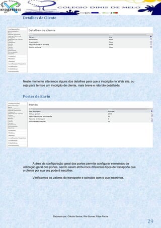 Detalhes de Cliente




Neste momento alteramos alguns dos detalhes para que a inscrição no Web site, ou
seja para termos um inscrição de cliente, mais breve e não tão detalhada.


Portes de Envio




        A área da configuração geral dos portes permite configurar elementos de
utilização geral dos portes, sendo assim atribuímos diferentes tipos de transporte que
o cliente por sua vez poderá escolher.

       Verificamos os valores do transporte e coincide com o que inserimos.




                      Elaborado por: Cláudio Santos; Rita Gomes; Filipe Rocha

                                                                                         29
 