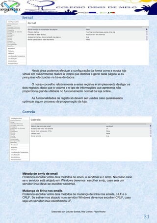 Jornal




        Nesta área podemos efectuar a configuração da forma como a nossa loja
virtual em osCommerce realiza o tempo que demora a gerar cada página, e as
pesquisas efectuadas na base de dados.

       O nosso conselho relativamente a estes registos é simplesmente desligar os
dois registos, dado que o volume e o tipo de informações que apresenta não
proporciona grande utilidade no funcionamento normal da loja online.

       As funcionalidades de registo só devem ser usadas caso quiséssemos
optimizar algum processo de programação da loja.


Correio




Método de envio de email
Podemos escolher entre dois métodos de envio, o sendmail e o smtp. No nosso caso
se o servidor está alojado em Windows devemos escolher smtp, caso seja um
servidor linux deve-se escolher sendmail.

Mudança de linha nos emails
Podemos escolher entre dois métodos de mudança de linha nos emails, o LF e o
CRLF. Se estivermos alojado num servidor Windows devemos escolher CRLF, caso
seja um servidor linux escolhemos LF.


                     Elaborado por: Cláudio Santos; Rita Gomes; Filipe Rocha

                                                                                    31
 