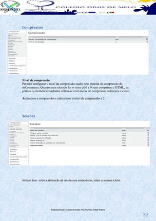 Compressão




Nível de compressão
Permite configurar o nível da compressão usado pelo sistema de compressão do
osCommerce. Quanto mais elevado for o valor de 0 a 9 mais comprime o HTML, na
prática os melhores resultados obtêm-se com níveis de compressão inferiores a cinco.

Activamos a compressão e colocarmos o nível de compressão a 2.




Sessões




Atribuir true : inibir a atribuição de sessões aos indexadores, todos os outros a false.




                         Elaborado por: Cláudio Santos; Rita Gomes; Filipe Rocha

                                                                                           33
 