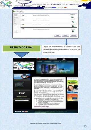 Depois de visualizarmos se estava tudo bem
RESULTADO FINAL
                                  clicamos em inserir para introduzir o produto, no
                                  nosso Web site.




            Elaborado por: Cláudio Santos; Rita Gomes; Filipe Rocha

                                                                                      35
 