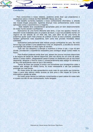 Conclusão:

     Para concluirmos o nosso relatório, podemos ainda dizer que projectamos e
exploramos sobre o módulo de Web SERVER, Mysql, php e ftp.
     Este trabalho aumentou bastante o nosso conhecimento informático; e, através
das nossas longas pesquisas, logramos alcançar mais conhecimentos sobre novas
aplicações como o oscommerce e o magento.
        Este trabalho teve características apropriadas para um bom desenvolvimento
do nosso mundo escolar e profissional.
       Apreciamos de uma forma diferente este tema, o que nos agradou imenso ao
descobrir novas realidades para um projecto de futuro, o que nos possibilita montar um
negócio de raiz através de um Web site. Isto, para além de ser uma forma de
podermos ajudar quem mais precisa de publicar on-line os seus produtos, possibilita
também ganharmos mais experiência, bem como tirar proveito monetário dessa
actividade.
       Apreciamos particularmente este módulo porque começamos do zero. No início
temos logo que aceder a uma plataforma e criar um alojamento, a escolha do domínio
e a inserção das pastas no disco rígido do servidor.
       Tudo isto nos despertou a atenção e incentivou a irmos à luta, o que irá sem
dúvida, providenciar a experiência necessária para conseguir atingir outras metas no
futuro.
       Para finalizar podemos ainda dizer que, apesar dos poucos recursos disponíveis
e da largura de banda de internet disponível, para nós alunos de um curso de redes,
demos o nosso melhor, ultrapassando passo-a-passo os obstáculos que se nos foram
deparando, atingindo o final do curso e, consequentemente este estágio foi rentável e
de dia a dia aprendendo mais do que o dia anterior.
       Temos de frisar que graças à turma e ao formadores que conseguimos estar a
realizar este estágio da melhor forma, foi muito interessante e até que podíamos
prolongar por mais tempo.
       No nosso ponto de vista apreendemos muito mais do que aquilo que iniciamos.
Valeu a pena pelo esforço obtido durante os dois anos e três meses do Curso de
Informática e gestão de redes.
       Do nosso grupo damos os melhores cumprimentos a quem esteve do nosso lado
e a quem nos deu do seu conhecimento, muito obrigado.




                      Elaborado por: Cláudio Santos; Rita Gomes; Filipe Rocha

                                                                                         36
 