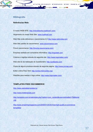 Bibliografia

Referências Web:



O nosso WEB SITE: http://infonetworkx.byethost7.com/

Alojamento do nosso Web Site: www.byethost.com

Web Site onde obtivemos o oscommerce 2.2 http://www.netinvista.com

Web Site padrão do oscommerce. www.oscommerce.com

Fórum oscommerce: http://forums.oscommerce.com/

Empresa sediada em consultoria informática: http://ergostek.com

Criamos o logótipo através do seguinte site: http://www.logomaker.com/

Web site do da realização do Questionário: http://polldaddy.com

Cópia de alguns produtos através da seguinte página: http://www.pcmag.com/

Editor online Para html: http://online-html-editor.org/

WebSite para realizar o logo online: http://www.logomaker.com/




TEMPLATES FREE OSCOMMERCE

http://www.websitetemplates.bz

http://www.hiddenpixels.com

http://scriptphp.com.br/site/index.php?option=com_content&view=article&id=75&Itemid
=68

http://www.smashingmagazine.com/2009/01/25/35-free-high-quality-e-commerce-
templates/




                        Elaborado por: Cláudio Santos; Rita Gomes; Filipe Rocha

                                                                                      37
 