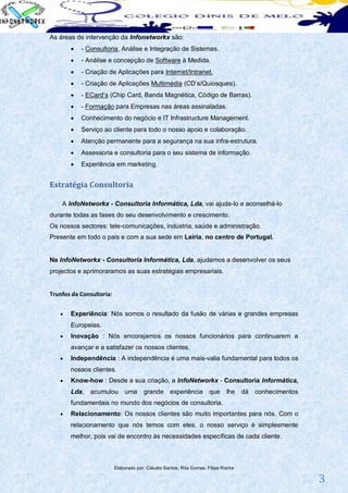 As áreas de intervenção da Infonetworkx são:
          - Consultoria, Análise e Integração de Sistemas.
          - Análise e concepção de Software à Medida.
          - Criação de Aplicações para Internet/Intranet.
          - Criação de Aplicações Multimédia (CD’s/Quiosques).
          - ECard’s (Chip Card, Banda Magnética, Código de Barras).
          - Formação para Empresas nas áreas assinaladas.
          Conhecimento do negócio e IT Infrastructure Management.
          Serviço ao cliente para todo o nosso apoio e colaboração.
          Atenção permanente para a segurança na sua infra-estrutura.
          Assessoria e consultoria para o seu sistema de informação.
          Experiência em marketing.


Estratégia Consultoria

    A InfoNetworkx - Consultoria Informática, Lda, vai ajuda-lo e aconselhá-lo
durante todas as fases do seu desenvolvimento e crescimento.
Os nossos sectores: tele-comunicações, indústria, saúde e administração.
Presente em todo o pais e com a sua sede em Leiria, no centro de Portugal.


Na InfoNetworkx - Consultoria Informática, Lda, ajudamos a desenvolver os seus
projectos e aprimoraramos as suas estratégias empresariais.


Trunfos da Consultoria:


      Experiência: Nós somos o resultado da fusão de várias e grandes empresas
       Europeias.
      Inovação : Nós encorajamos os nossos funcionários para continuarem a
       avançar e a satisfazer os nossos clientes.
      Independência : A independência é uma mais-valia fundamental para todos os
       nossos clientes.
      Know-how : Desde a sua criação, a InfoNetworkx - Consultoria Informática,
       Lda, acumulou uma               grande experiência que                lhe dá   conhecimentos
       fundamentais no mundo dos negócios de consultoria.
      Relacionamento: Os nossos clientes são muito importantes para nós. Com o
       relacionamento que nós temos com eles, o nosso serviço é simplesmente
       melhor, pois vai de encontro às necessidades específicas de cada cliente.



                          Elaborado por: Cláudio Santos; Rita Gomes; Filipe Rocha

                                                                                                      3
 