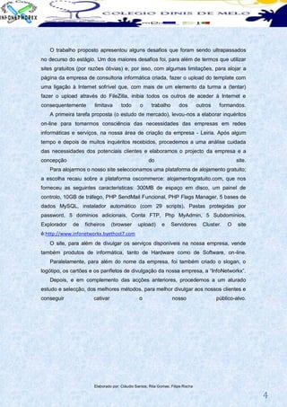 O trabalho proposto apresentou alguns desafios que foram sendo ultrapassados
no decurso do estágio. Um dos maiores desafios foi, para além de termos que utilizar
sites gratuitos (por razões óbvias) e, por isso, com algumas limitações, para alojar a
página da empresa de consultoria informática criada, fazer o upload do template com
uma ligação à Internet sofrível que, com mais de um elemento da turma a (tentar)
fazer o upload através do FileZilla, inibia todos os outros de aceder à Internet e
consequentemente      limitava       todo      o     trabalho        dos        outros    formandos.
   A primeira tarefa proposta (o estudo de mercado), levou-nos a elaborar inquéritos
on-line para tomarmos consciência das necessidades das empresas em redes
informáticas e serviços, na nossa área de criação da empresa - Leiria. Após algum
tempo e depois de muitos inquéritos recebidos, procedemos a uma análise cuidada
das necessidades dos potenciais clientes e elaboramos o projecto da empresa e a
concepção                                           do                                           site.
   Para alojarmos o nosso site seleccionamos uma plataforma de alojamento gratuito;
a escolha recaiu sobre a plataforma oscommerce: alojamentogratuito.com, que nos
forneceu as seguintes caracteristicas: 300MB de espaço em disco, um painel de
controlo, 10GB de tráfego, PHP SendMail Funcional, PHP Flags Manager, 5 bases de
dados MySQL, instalador automático (com 29 scripts), Pastas protegidas por
password, 5 domínios adicionais, Conta FTP, Php MyAdmin, 5 Subdomínios,
Explorador   de   ficheiros     (browser      upload)      e    Servidores        Cluster.   O    site
é:http://www.infonetworkx.byethost7.com
   O site, para além de divulgar os serviços disponíveis na nossa empresa, vende
também produtos de informática, tanto de Hardware como de Software, on-line.
   Paralelamente, para além do nome da empresa, foi também criado o slogan, o
logótipo, os cartões e os panfletos de divulgação da nossa empresa, a “InfoNetworkx”.
   Depois, e em complemento das acções anteriores, procedemos a um aturado
estudo e selecção, dos melhores métodos, para melhor divulgar aos nossos clientes e
conseguir             cativar                  o                 nosso                   público-alvo.




                      Elaborado por: Cláudio Santos; Rita Gomes; Filipe Rocha

                                                                                                         4
 