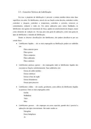 2.3 – Conceitos Teóricos de Lubrificação
Em tese o propósito da lubrificação é: prevenir o contato metálico direto entre duas
superfícies em atrito. Os lubrificantes, através da sua função acima descrita, controlam o atrito,
controlam o desgaste, controlam a temperatura, controlam a corrosão, removem os
contaminantes, reduzem o ruído etc. Em outras aplicações para outras finalidades, os
lubrificantes são agentes de transmissão de força, ajudam no amortecimento de choques, atuam
como elementos de vedação etc. Ou seja, para uma gama de aplicações, existe uma gama de
tipos de lubrificantes e métodos de lubrificação.
Dentre as diversas classificações dos lubrificantes, eles podem classificar-se por seu
estado físico:
 Lubrificantes líquidos – são os mais empregados na lubrificação, podem ser subdivido
em:
Óleos minerais puros
Óleos graxos
Óleos compostos
Óleos aditivados
Óleos sintéticos
 Lubrificantes pastosos (graxa) – são empregados onde os lubrificantes líquidos não
executam as funções satisfatoriamente. Suas subdivisões são:
Graxas de sabão metálico
Graxas sintéticas
Graxas à base de argila
Graxas betuminosas
Graxas para processo
 Lubrificantes sólidos – são usados, geralmente, como aditivos de lubrificantes líquidos
ou pastosos. Entre os mais empregados estão:
Grafite
Molibdênio
Talco
Mica
 Lubrificantes gasosos – são empregos em casos especiais, quando não é possível a
aplicações dos tipos convencionais. São muito usados os:
Nitrogênio
Gases halogêneos
Ar
 