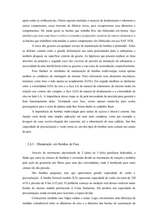 apoio então só retificamo-las. Outras operam atreladas a mancais de deslizamento e rolamento e
outros componentes, essas tivermos de fabricar novas, para recuperarmos seus diâmetros e
comprimentos. De modo geral, as buchas que trabalho livre são fabricadas em bronze (liga
metálica que temcomo base o cobre e o estanho e proporções variáveis de outros elementos) e
as buchas que trabalham relacionadas a outros componentes são fabricadas em aço SAE 1020.
A troca das gaxetas em qualquer serviço de manutenção de bombas é primordial. Entre
os defeitos comum estão a grande deformação nos anéis posicionados junto à sobreposta, e
também desgaste na superfície externa da gaxeta. As hipóteses que possam explicar os fatos
descritos no primeiro e segundo caso são: excesso de pressão na instalação da sobreposta; e
necessidade de uma interferência entra as gaxetas e sua caixa de acomodação, respectivamente.
Para finalizar as atividades de manutenção de bombas multi-estágio, restou apenas
analisar as condições de montagem da mesma. Para referenciar seus elementos mecânicos,
tomamos como base o lado oposto ao acoplamento (LOA). Em seguida medimos as distâncias
entre a extremidade LOA do eixo e a face LA do mancal de rolamentos, do mesmo modo em
relação aos centros dos estágios, a face LOA do mancal de deslizamento e a extremidade do
eixo no lado LA. A importância dessa etapa se dá pela necessidade de precisão para garantir o
bom funcionamento delas. Terminada essa fase, restou apenas monta-las para assim,
prosseguirem para o setor de pintura onde lhes foram dados os cuidados finais.
A importância de bombas multi-estágio para usinas de açúcar e álcool é enorme. Sua
função varia desde uma simples aplicação até uma mais complexa, como por exemplo: a
lavagem da cana recém-chegada dos canaviais, até a alimentação de uma caldeira. Sua boa
capacidade de pressurização e vazão torna-as, um dos tipos de bombas mais comuns nas usinas
do país.
2.4.3 – Manutenção em Bombas de Fuso
Através do movimento sincronizado de 2 (dois) ou 3 (três) parafusos helicoidais, o
fluido que entra na câmara de bombeio é arrastado devido ao movimento de rotação e também
pela ação da geometria dos filetes para uma das extremidades, onde é bombeado para outra
câmara de alta pressão.
São bombas pequenas, mas que apresentam grande capacidade de vazão e
pressurização. A bomba Netzsch modelo 2LN, apresenta capacidade de vazão em torno de 320
m³/h e pressão de 8 bar (115 psi). O problema começa na medição real dessas variáveis numa
bomba do mesmo modelo pertencente à Usina Sumaúma. Ela perdera sua capacidade de
pressurização, sendo enviada para fazermos o reparo devido.
Começamos medindo suas folgas radiais e axiais. Logo, encontramos uma diferença de
medidas considerável entre os diâmetros do eixo e o diâmetro das buchas de sustentação da
 