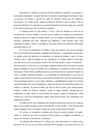 Basicamente as turbinas se baseiam em dois modelos de expansores: convergentes e
convergentes-divergentes. A grande diferença se encontra na porcentagem de pressão de vapor
na descarga em relação à pressão de vapor na admissão. Sendo que nos expansores
convergentes, são sempre usados quando a pressão de descarga é maior ou igual a 53% da
pressão de admissão. E os expansores convergente-divergentes são usados sempre que a pressão
de descarga for menor que 53% da pressão de admissão.
O elemento básico de uma turbina é o Rotor. Nele são alocadas ao redor de sua
circunferência as hélices, lâminas e em nosso caso as palhetas. Os expansores transformam a
energia de pressão do vapor em energia cinética, que em seguida é transformada em energia
mecânica, produzindo uma força tangencial que impulsiona o rotor fazendo-o girar. Essa
velocidade de rotação e torque é transmitida ao eixo, para acionar um compressor, uma bomba,
um gerador elétrico, etc.
Os serviços de manutenção em turbinas a vapor são custosos e por isso sua operação
deve ser feita dentro dos parâmetros estipulados pelo fabricante. A manutenção corretiva deve
ser abolida extinta dos históricos de manutenção se tratando de turbinas a vapor. Os riscos
envolvidos após a falha de qualquer um dos componentes das turbinas podem ser fatais para
seus operadores, por isso manutenção corretiva não cabe para turbinas a vapor. A manutenção
preventiva pode, as vezes, não ser recomendada. Algumas turbinas apesar de estarem com uma
grande quantidade de horas de trabalho, seus componentes se encontram em bom estado de
conservação. Vários fatores contribuem para isso, mas destacamos um: a operação racional. Às
vezes as turbinas funcionam beirando a sua capacidade de funcionamento, o que gera um
desgaste desnecessário de suas peças, acarretando um aumento dos custos de manutenção que
consequentemente elevam os custos finais, reduzindo a competitividade da empresa no acirrado
mercado brasileiro. Por isso recomendamos a adoção de técnicas de manutenção preditiva, que
avaliem os “sintomas” de possíveis falhas, que lancem mão de tarefas como: inspeção diária,
medição e análise de vibrações, medição e análise de folgas, medição e interpretação das
temperaturas da água usada no arrefecimento dos mancais, análise de lubrificantes, rotina
sensitiva, etc. Com isso conseguiremos reduzir custos desnecessários com manutenção sem
embasamento técnico.
A turbina alvo de nossa abordagem fora enviada da usina Estiva, pertencente à empresa
Biosev, que faz parte do grupo francês Louis Dreyfus. É uma TX-ME – 0110, fabricada pela
empresa alagoana Texas. Sua função consiste em acionar um dos ternos da moenda.
Os serviços de manutenção realizados nela foram de natureza primária ou simples.
Apenas os elementos que mais se desgastam foram trocados ou corrigidos. Os labirintos, os
mancais de rolamento e deslizamento e rolamentos.
Os labirintos são elementos de vedação que estão diretamente em contato com o
movimento do eixo, por isso seus filetes de bronze sofrem desgaste e necessitam de troca. Na
 