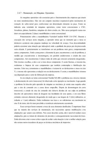 2.4.7 – Manutenção em Máquinas Operatrizes
As maquinas operatrizes são essenciais para o funcionamento das empresas que atuam
no ramo metalomecânico. Elas são um conjunto mecânico responsável pelos movimentos de
remoção do sobre-metal para confeccionar um determinado elemento ou peça. Existe na
indústria uma variedade de máquinas operatrizes, como: torno convencionais e CNC,
fresadoras, plainas, furadeiras, máquinas de eletro erosão, etc. Mas nesse parágrafo vamos nos
deter em especialmente 2 (duas): mandrilhadora e torno convencional.
Primeiramente sobre a mandrilhadora Varnsdorf modelo WHN 13.8 CNC. Durante a
execução dos serviços nesta máquina, o operador notou que no momento que a mesa se
deslocava acontecia uma pequena mudança na velocidade de avanço. Essa descontinuidade
poderia ocasionar uma situação que indesejável, onde a qualidade das peças por ela processada
seria afetada. E posteriormente se transformar em um problema mais grave, comprometendo
outros componentes. Então começamos a desmonta-la para encontrarmos a raiz do problema, à
medida que executávamos a desmontagem, em paralelo analisávamos o estado dos seus
componentes. Até encontrarmos 2 (duas) rodas de atrito que estavam seriamente desgastadas.
Não tivemos escolhas, a não a ser a troca desse componente. E assim fizemos, a trocamo-las,
realizamos a limpeza de seus componentes que também comtemplou a lubrificação dos
mesmos. Feito isso, remontamos a mandrilhadora e testamo-la: ao deslocarmos a mesa no eixo
Y, a mesma não apresentou a redução em seu deslocamento. E assim, a mandrilhadora retomou
sua disposição para o setor de fabricação da empresa.
Já em relação ao torno convencional Nardini NZ-400 o problema era o inverso: durante
o deslocamento do carro transversal, foi observada certa oposição ao movimento. Logo quando
o problema foi descrito pelo operador da máquina ao mecânico, já existia uma suspeita sobre
que o eixo de comando era a causa desse empecilho. Depois da desmontagem do carro
transversal, o estado do eixo de comando não deixava dúvidas de sua culpa no problema
descrito: ele apresentava sinais de desgaste nas localidades de seus apoios, e em seus filetes
estriados estavam altamente desgastados de modo que a sua largura de 3 (três) milímetros, se
reduzira a 1 (um) milímetro. Então realizamos sua troca e ao solicitarmos seu movimento no
eixo X do torno, não foi mais percebida a resistência anteriormente encontrada.
Esses serviços foram somente a troca de seus elementos danificados. É importante frisar
que na maioria dos serviços de manutenção, são necessárias apenas modificações e/ou
adaptações que sanam seus defeitos. Nos casos descritos acima, não é possível realizar essas
adaptações, pois se tratam de elementos de precisão e consequentemente necessitam de troca.
Então devemos criar o senso crítico capaz de avaliar cada situação e criar a melhor solução, para
não sermos meros trocadores de peças ou técnicos mecânicos de improviso.
 